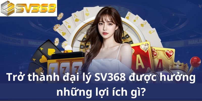 Trở thành đại lý SV368 được hưởng những lợi ích gì?